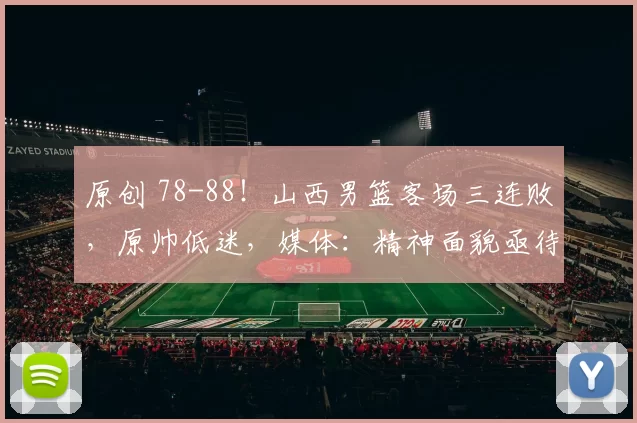 原创 78-88！山西男篮客场三连败，原帅低迷，媒体：精神面貌亟待调整