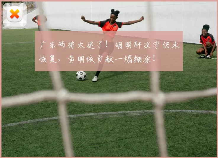 广东两将太迷了！胡明轩攻守仍未恢复，黄明依贡献一塌糊涂！