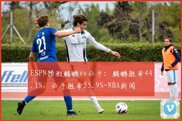 ESPN预测鹈鹕vs公牛：鹈鹕胜率44.1%，公牛胜率55.9%-NBA新闻