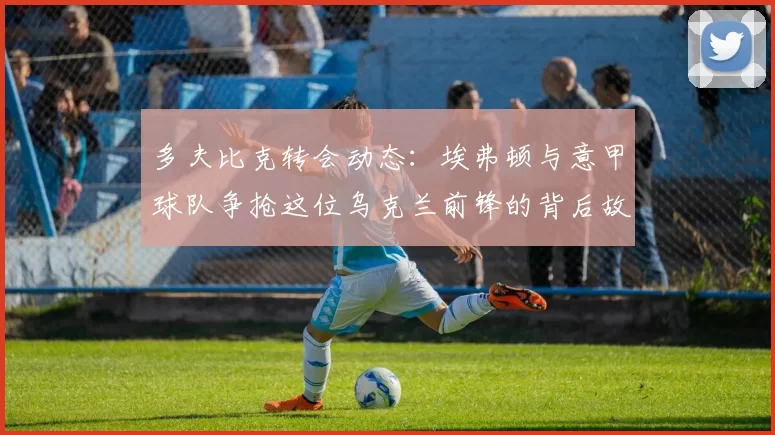 多夫比克转会动态：埃弗顿与意甲球队争抢这位乌克兰前锋的背后故事_米兰_罗马_那不勒斯